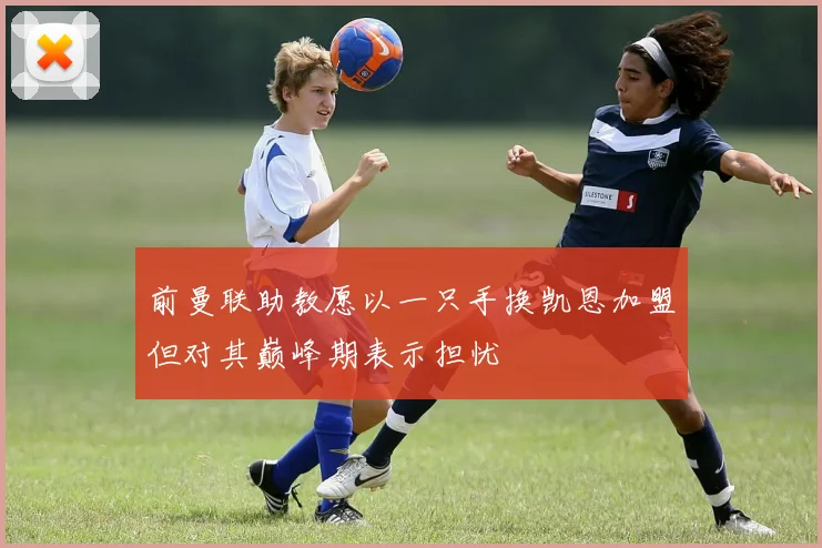 前曼联助教愿以一只手换凯恩加盟但对其巅峰期表示担忧
