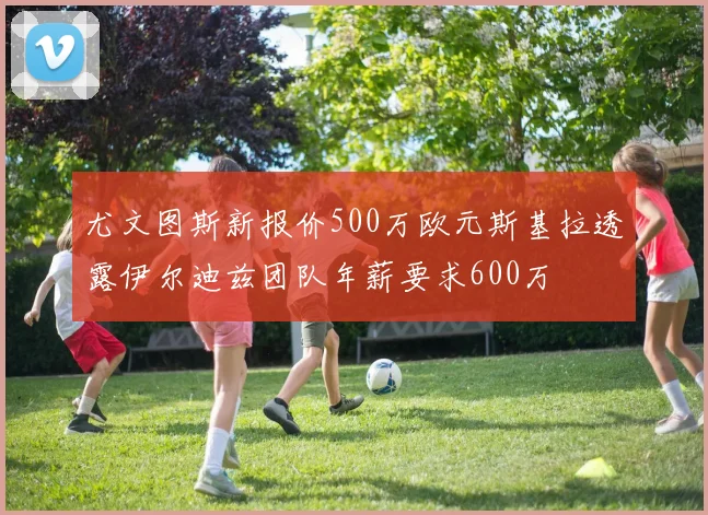 尤文图斯新报价500万欧元斯基拉透露伊尔迪兹团队年薪要求600万