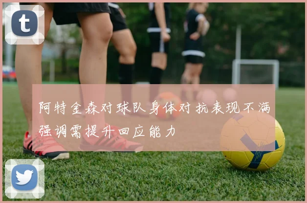 阿特金森对球队身体对抗表现不满强调需提升回应能力