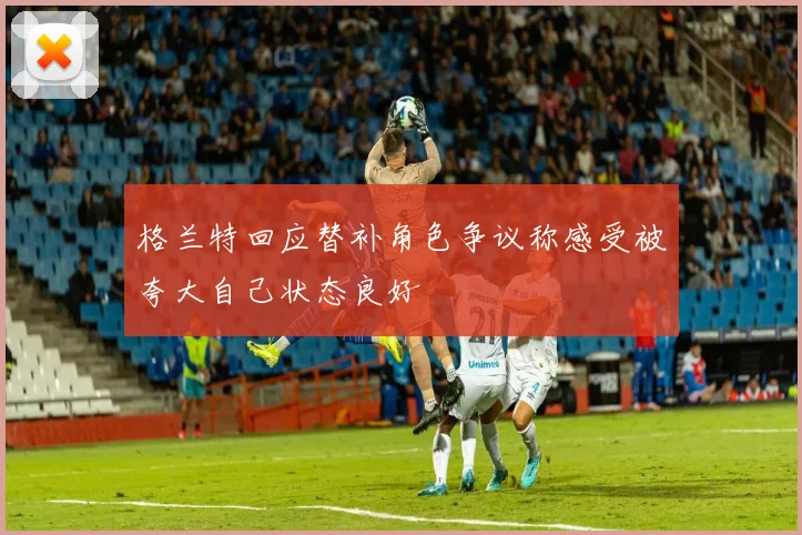 格兰特回应替补角色争议称感受被夸大自己状态良好