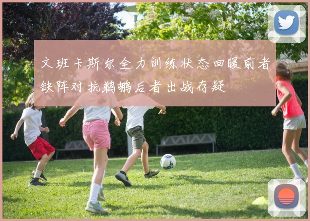 文班卡斯尔全力训练状态回暖前者缺阵对抗鹈鹕后者出战存疑