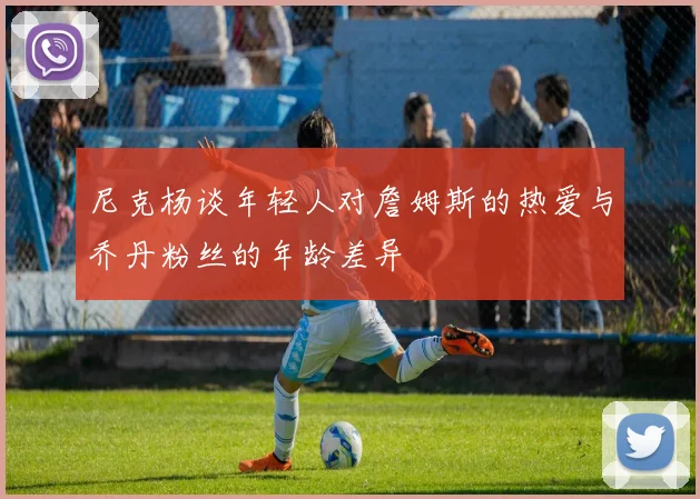 尼克杨谈年轻人对詹姆斯的热爱与乔丹粉丝的年龄差异