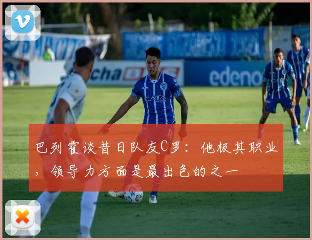 巴列霍谈昔日队友C罗：他极其职业，领导力方面是最出色的之一
