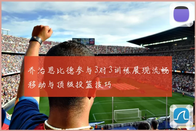 乔治恩比德参与3对3训练展现流畅移动与顶级投篮技巧