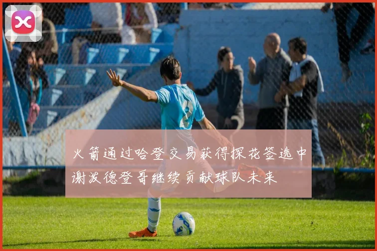 火箭通过哈登交易获得探花签选中谢泼德登哥继续贡献球队未来
