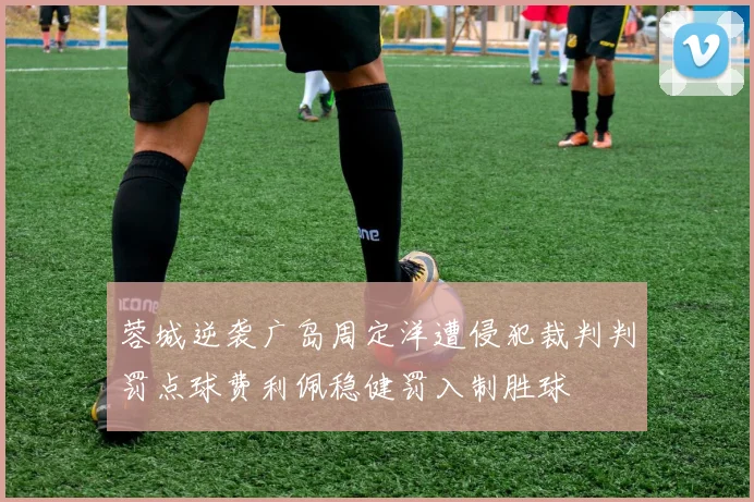 蓉城逆袭广岛周定洋遭侵犯裁判判罚点球费利佩稳健罚入制胜球