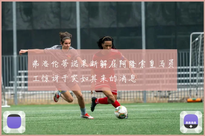 弗洛伦蒂诺果断解雇阿隆索皇马员工惊讶于突如其来的消息