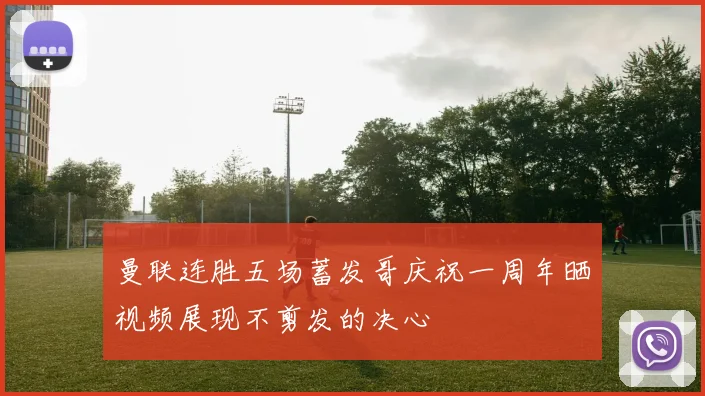 曼联连胜五场蓄发哥庆祝一周年晒视频展现不剪发的决心
