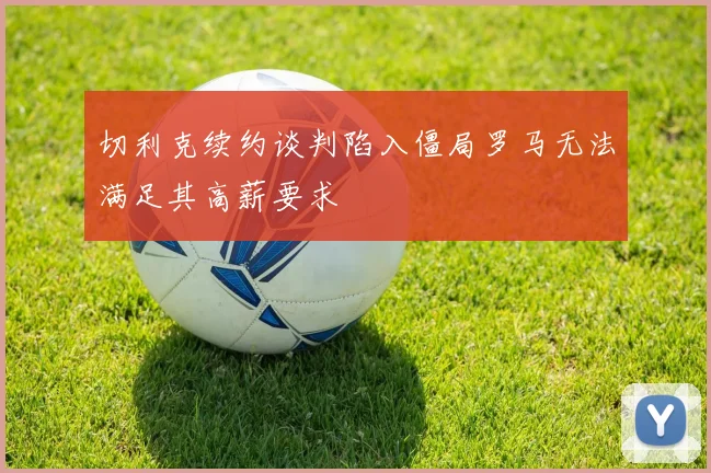 切利克续约谈判陷入僵局罗马无法满足其高薪要求