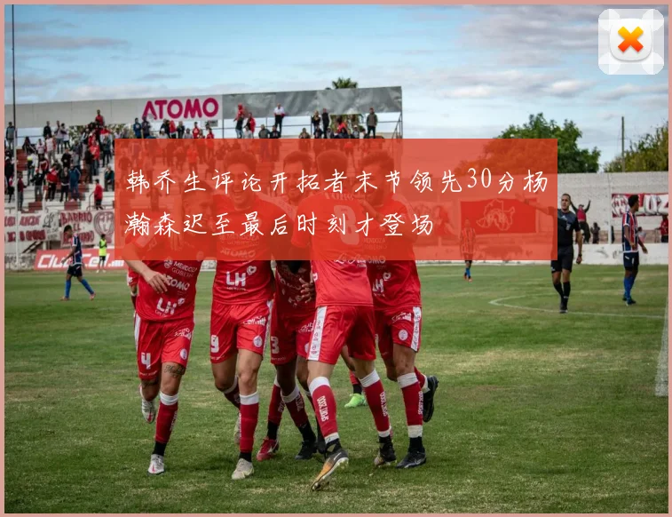 韩乔生评论开拓者末节领先30分杨瀚森迟至最后时刻才登场