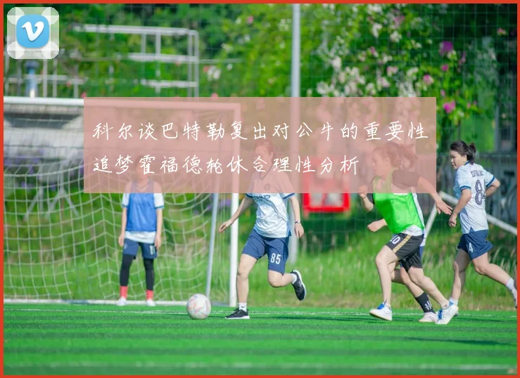 科尔谈巴特勒复出对公牛的重要性追梦霍福德轮休合理性分析