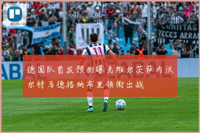 德国队首发预测曝光维尔茨萨内沃尔特马德格纳布里领衔出战
