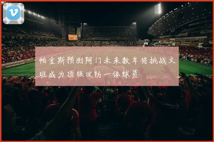 帕金斯预测阿门未来数年将挑战文班成为顶级攻防一体球员