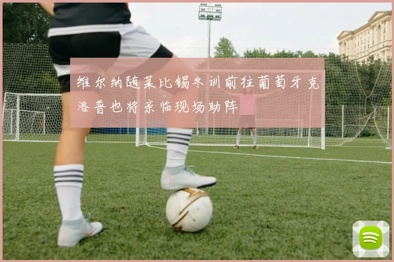 维尔纳随莱比锡冬训前往葡萄牙克洛普也将亲临现场助阵