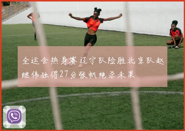 全运会热身赛辽宁队险胜北京队赵继伟独得27分张帆绝杀未果