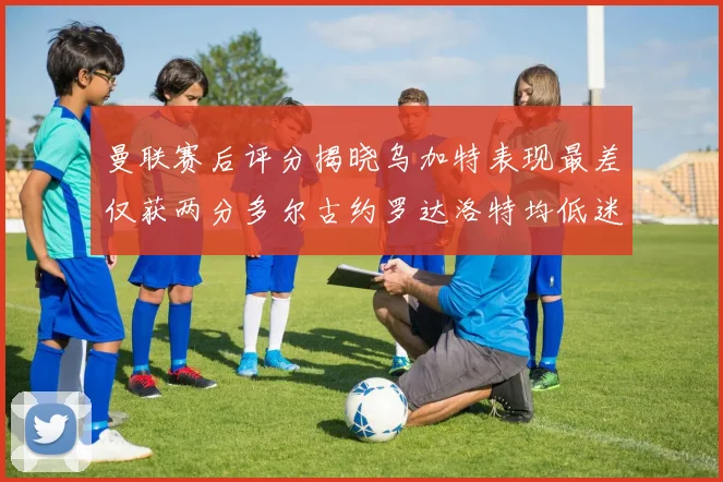 曼联赛后评分揭晓乌加特表现最差仅获两分多尔古约罗达洛特均低迷仅得四分