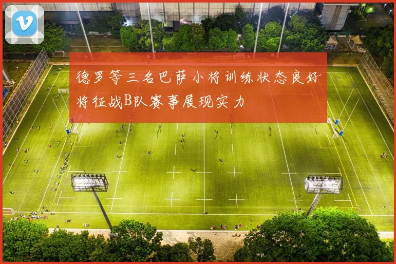 德罗等三名巴萨小将训练状态良好将征战B队赛事展现实力