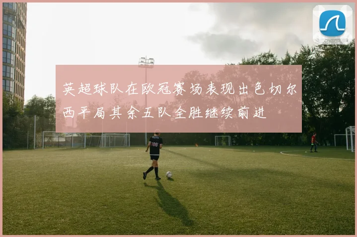 英超球队在欧冠赛场表现出色切尔西平局其余五队全胜继续前进