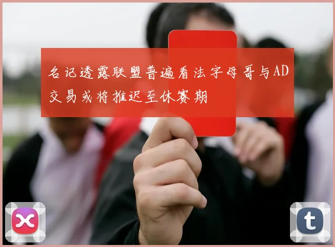 名记透露联盟普遍看法字母哥与AD交易或将推迟至休赛期