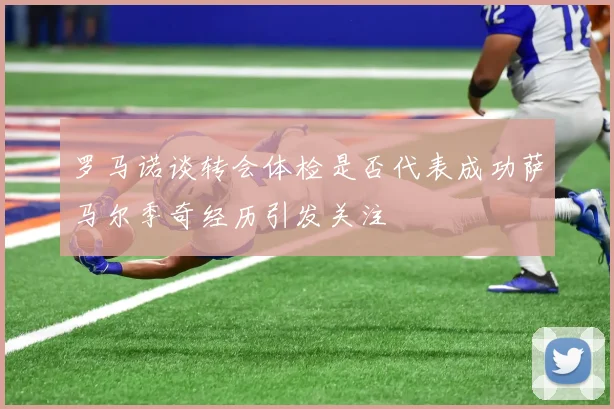 罗马诺谈转会体检是否代表成功萨马尔季奇经历引发关注