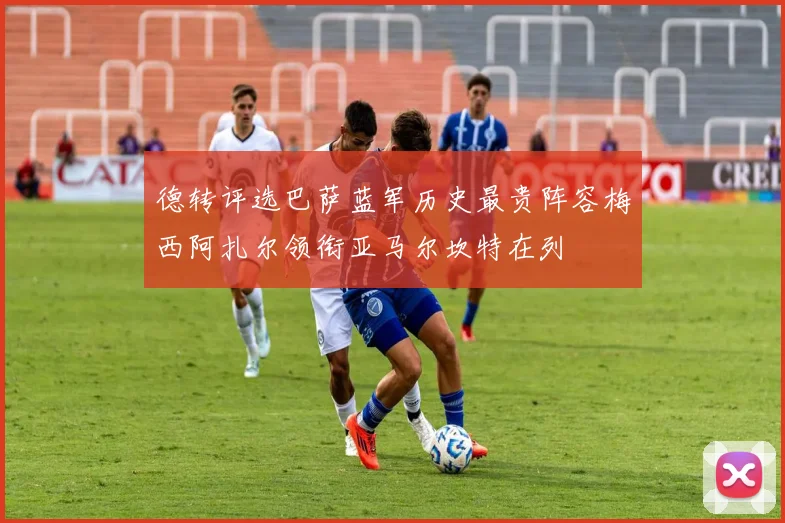 德转评选巴萨蓝军历史最贵阵容梅西阿扎尔领衔亚马尔坎特在列