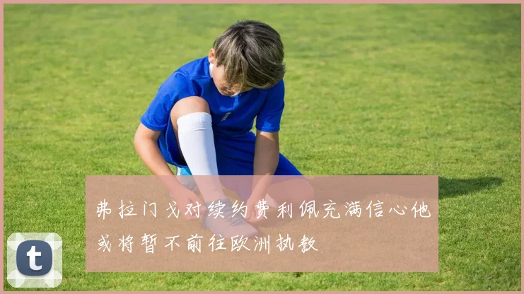 弗拉门戈对续约费利佩充满信心他或将暂不前往欧洲执教