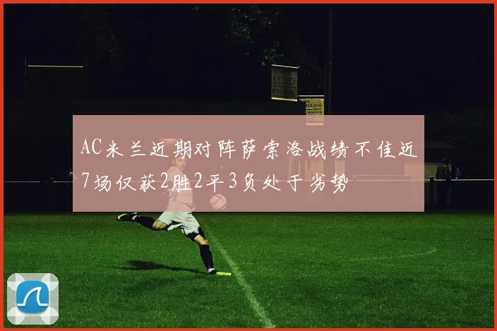 AC米兰近期对阵萨索洛战绩不佳近7场仅获2胜2平3负处于劣势