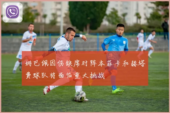 姆巴佩因伤缺席对阵本菲卡和赫塔费球队将面临重大挑战