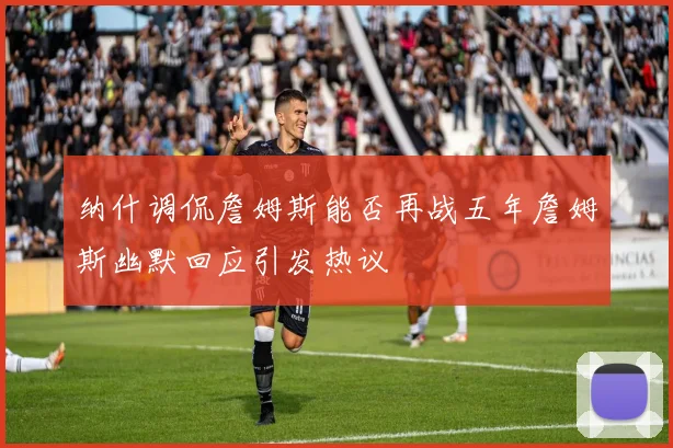 纳什调侃詹姆斯能否再战五年詹姆斯幽默回应引发热议