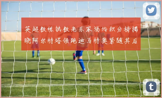 英超教练执教老东家场均积分榜揭晓阿尔特塔领跑迪马特奥紧随其后