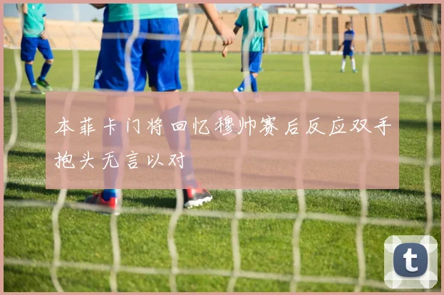 本菲卡门将回忆穆帅赛后反应双手抱头无言以对